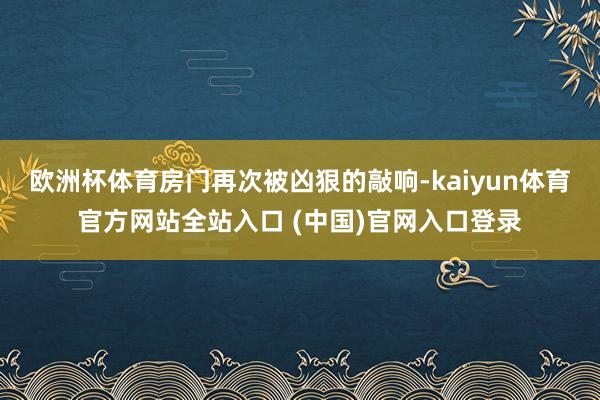 欧洲杯体育房门再次被凶狠的敲响-kaiyun体育官方网站全站入口 (中国)官网入口登录
