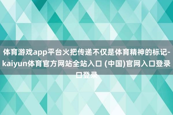 体育游戏app平台火把传递不仅是体育精神的标记-kaiyun体育官方网站全站入口 (中国)官网入口登录