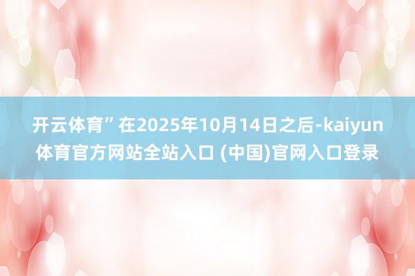 开云体育”在2025年10月14日之后-kaiyun体育官方网站全站入口 (中国)官网入口登录