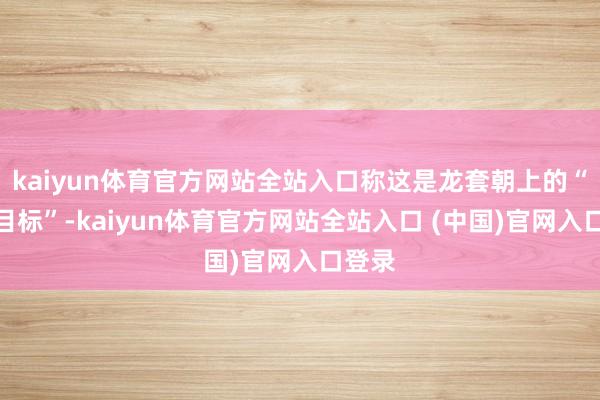 kaiyun体育官方网站全站入口称这是龙套朝上的“犬儒目标”-kaiyun体育官方网站全站入口 (中国)官网入口登录