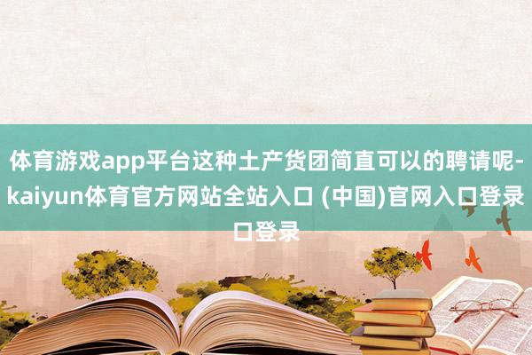 体育游戏app平台这种土产货团简直可以的聘请呢-kaiyun体育官方网站全站入口 (中国)官网入口登录