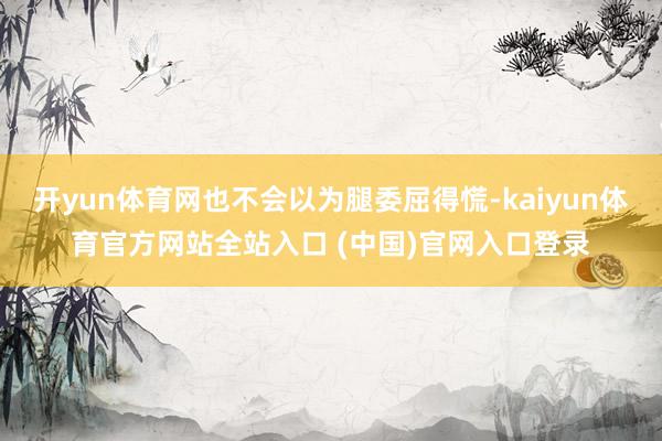 开yun体育网也不会以为腿委屈得慌-kaiyun体育官方网站全站入口 (中国)官网入口登录