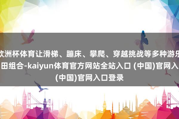 欧洲杯体育让滑梯、蹦床、攀爬、穿越挑战等多种游乐方式目田组合-kaiyun体育官方网站全站入口 (中国)官网入口登录
