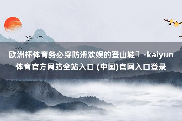 欧洲杯体育务必穿防滑欢娱的登山鞋‌-kaiyun体育官方网站全站入口 (中国)官网入口登录