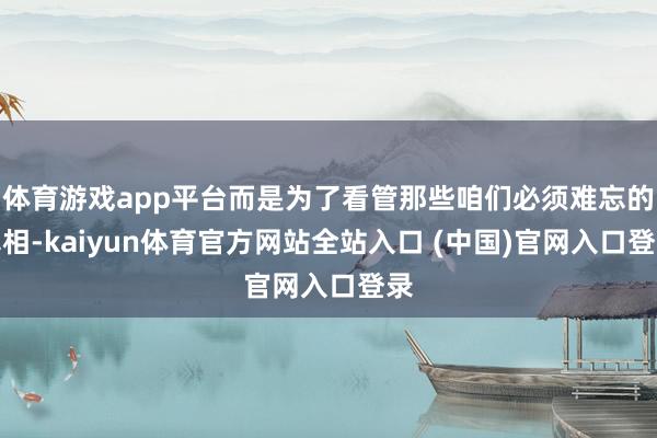 体育游戏app平台而是为了看管那些咱们必须难忘的真相-kaiyun体育官方网站全站入口 (中国)官网入口登录