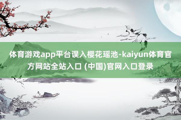 体育游戏app平台误入樱花瑶池-kaiyun体育官方网站全站入口 (中国)官网入口登录