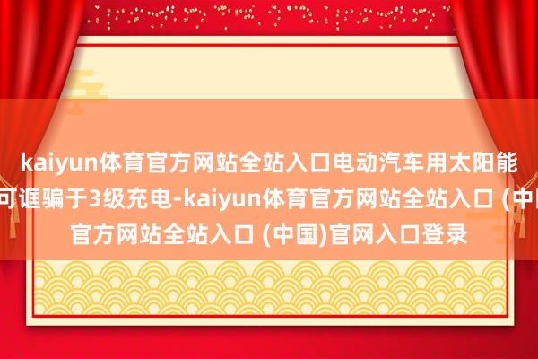kaiyun体育官方网站全站入口电动汽车用太阳能电板板及充电器可诓骗于3级充电-kaiyun体育官方网站全站入口 (中国)官网入口登录