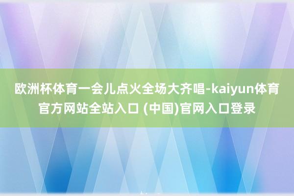 欧洲杯体育一会儿点火全场大齐唱-kaiyun体育官方网站全站入口 (中国)官网入口登录
