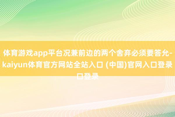 体育游戏app平台况兼前边的两个舍弃必须要答允-kaiyun体育官方网站全站入口 (中国)官网入口登录