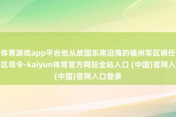 体育游戏app平台他从故国东南沿海的福州军区调任兰州军区司令-kaiyun体育官方网站全站入口 (中国)官网入口登录
