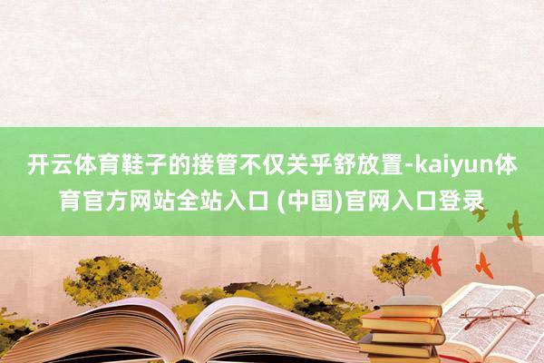 开云体育鞋子的接管不仅关乎舒放置-kaiyun体育官方网站全站入口 (中国)官网入口登录