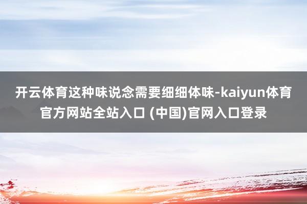 开云体育这种味说念需要细细体味-kaiyun体育官方网站全站入口 (中国)官网入口登录