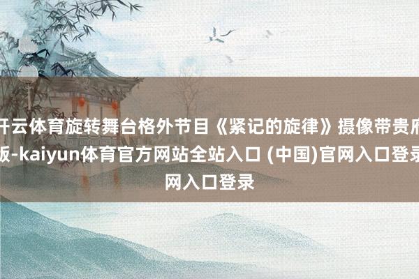 开云体育旋转舞台格外节目《紧记的旋律》摄像带贵府版-kaiyun体育官方网站全站入口 (中国)官网入口登录