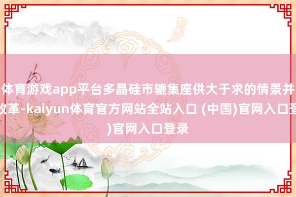 体育游戏app平台多晶硅市辘集座供大于求的情景并未改革-kaiyun体育官方网站全站入口 (中国)官网入口登录