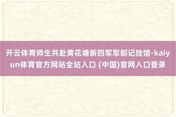 开云体育师生共赴黄花塘新四军军部记挂馆-kaiyun体育官方网站全站入口 (中国)官网入口登录