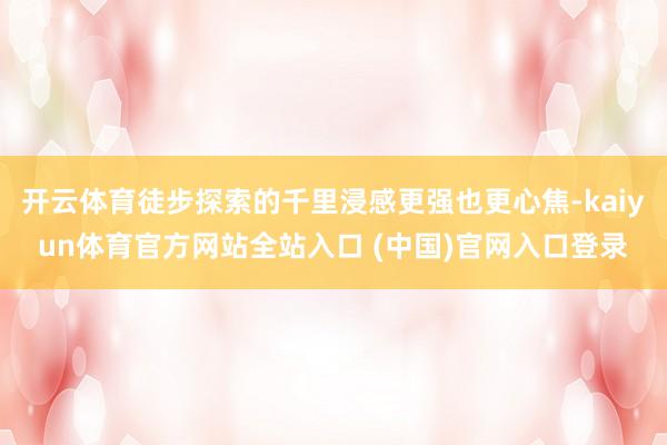开云体育徒步探索的千里浸感更强也更心焦-kaiyun体育官方网站全站入口 (中国)官网入口登录