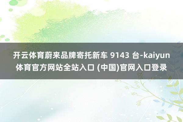 开云体育蔚来品牌寄托新车 9143 台-kaiyun体育官方网站全站入口 (中国)官网入口登录