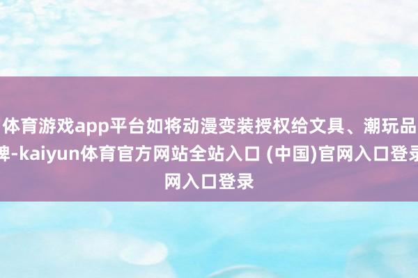体育游戏app平台如将动漫变装授权给文具、潮玩品牌-kaiyun体育官方网站全站入口 (中国)官网入口登录